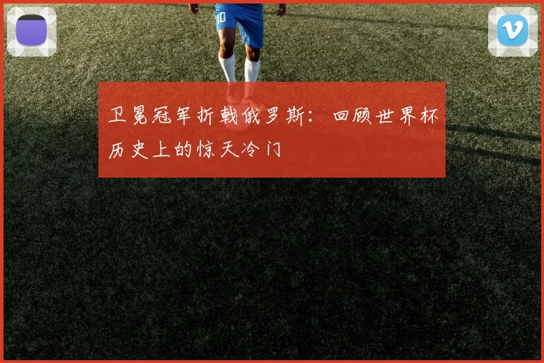 卫冕冠军折戟俄罗斯：回顾世界杯历史上的惊天冷门