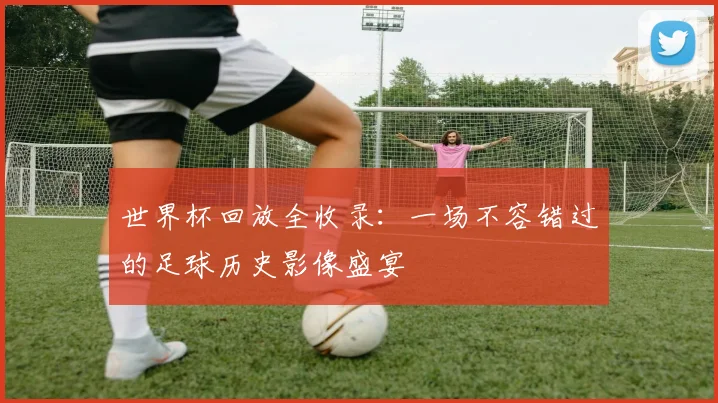 世界杯回放全收录：一场不容错过的足球历史影像盛宴