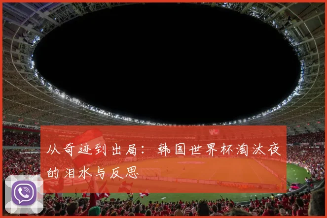 从奇迹到出局：韩国世界杯淘汰夜的泪水与反思