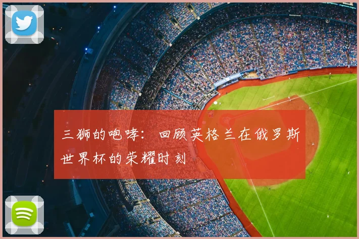 三狮的咆哮：回顾英格兰在俄罗斯世界杯的荣耀时刻