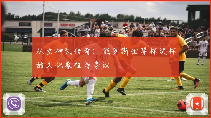 从女神到传奇：俄罗斯世界杯奖杯的文化象征与争议