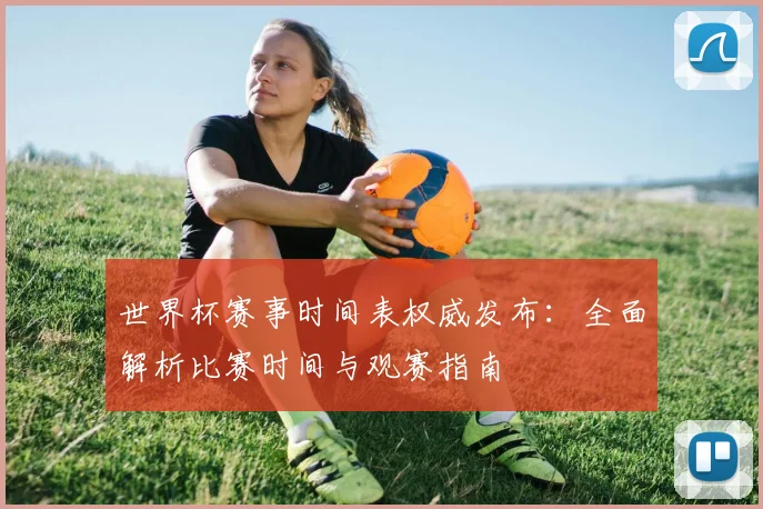 世界杯赛事时间表权威发布:全面解析比赛时间与观赛指南