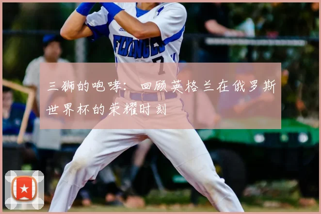 三狮的咆哮：回顾英格兰在俄罗斯世界杯的荣耀时刻
