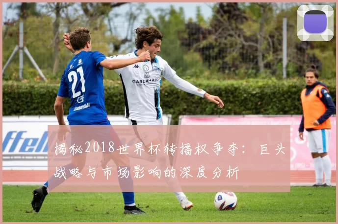 揭秘2018世界杯转播权争夺:巨头战略与市场影响的深度分析