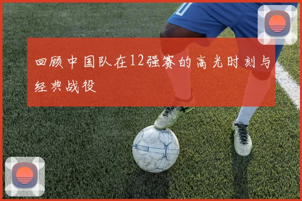 回顾中国队在12强赛的高光时刻与经典战役