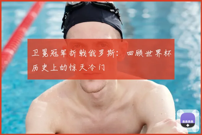 卫冕冠军折戟俄罗斯:回顾世界杯历史上的惊天冷门