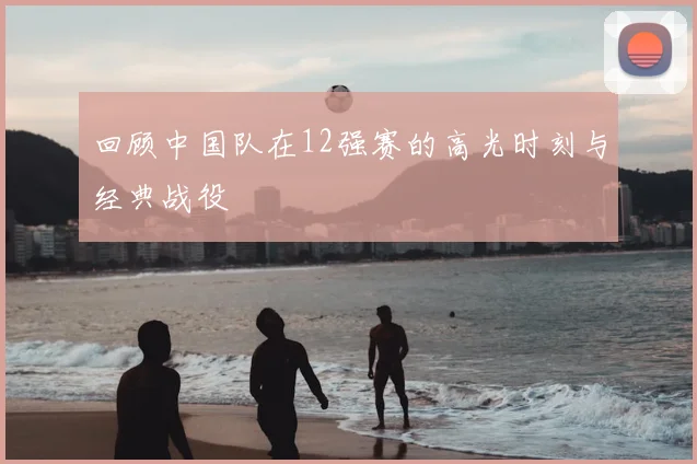 回顾中国队在12强赛的高光时刻与经典战役