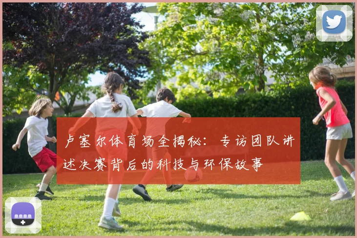 卢塞尔体育场全揭秘:专访团队讲述决赛背后的科技与环保故事
