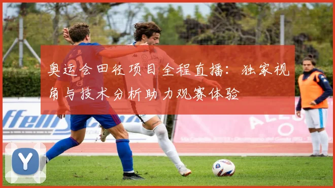 奥运会田径项目全程直播：独家视角与技术分析助力观赛体验