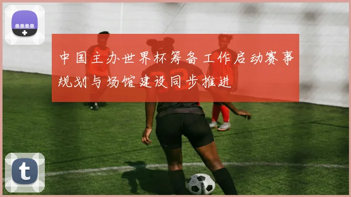 中国主办世界杯筹备工作启动赛事规划与场馆建设同步推进