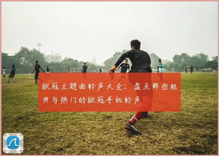 欧冠主题曲铃声大全：盘点那些经典与热门的欧冠手机铃声