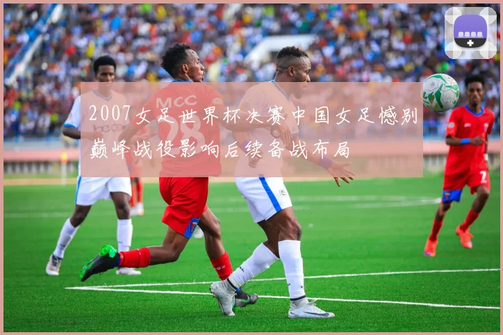 2007女足世界杯决赛中国女足憾别巅峰战役影响后续备战布局
