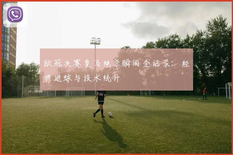 欧冠决赛皇马绝杀瞬间全记录：经典进球与技术统计