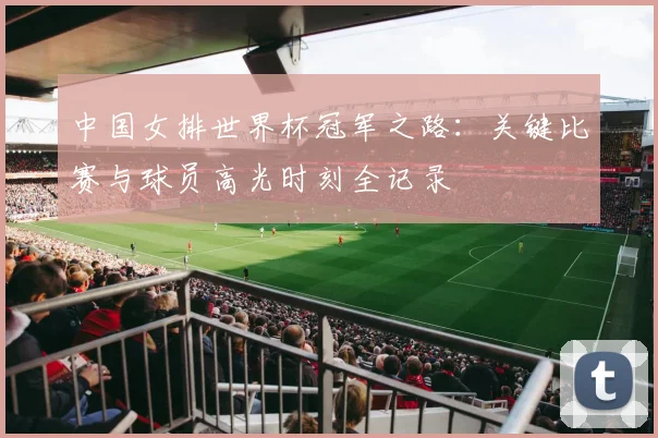 中国女排世界杯冠军之路：关键比赛与球员高光时刻全记录