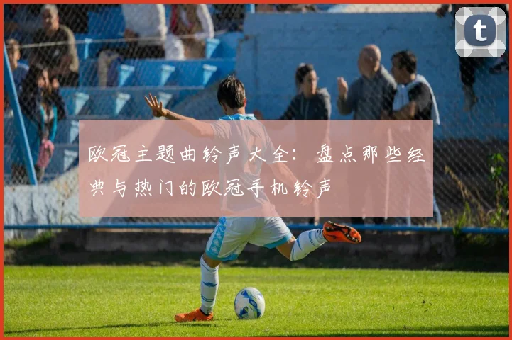 欧冠主题曲铃声大全：盘点那些经典与热门的欧冠手机铃声