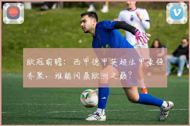欧冠前瞻：西甲德甲英超法甲豪强齐聚，谁能问鼎欧洲之巅？
