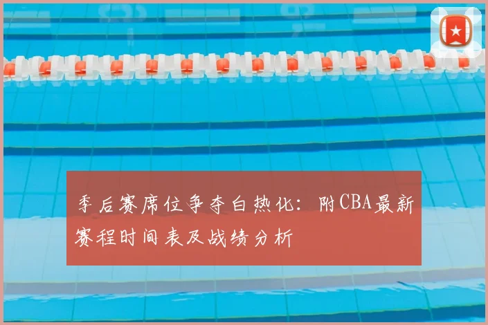 季后赛席位争夺白热化：附CBA最新赛程时间表及战绩分析