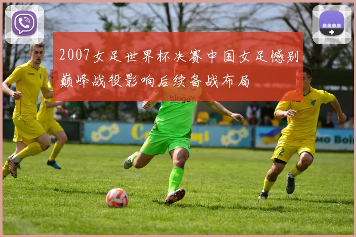 2007女足世界杯决赛中国女足憾别巅峰战役影响后续备战布局