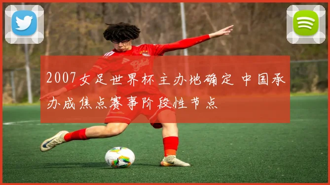 2007女足世界杯主办地确定 中国承办成焦点赛事阶段性节点