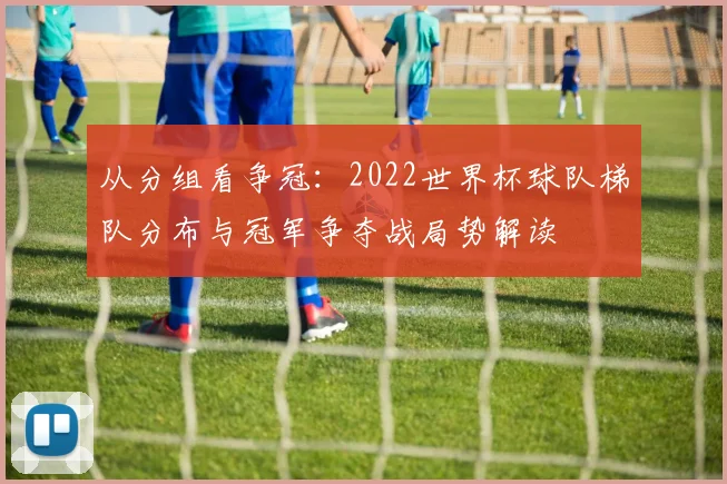 从分组看争冠：2022世界杯球队梯队分布与冠军争夺战局势解读