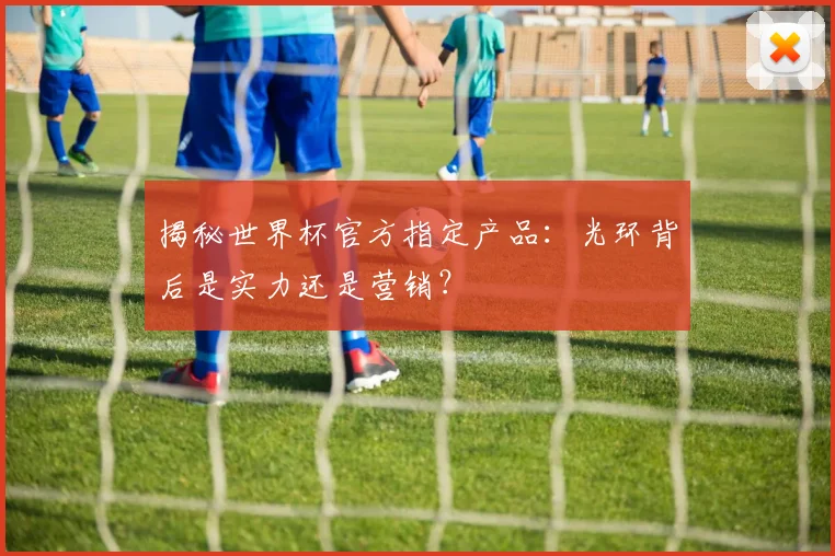 揭秘世界杯官方指定产品：光环背后是实力还是营销？